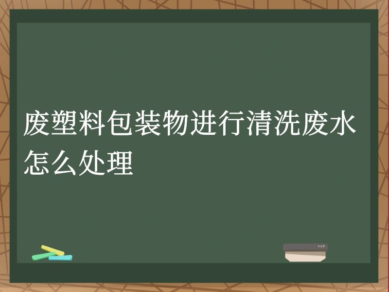 废塑料包装物进行清洗废水怎么处理 废塑料包装物进行清洗废水怎么处理